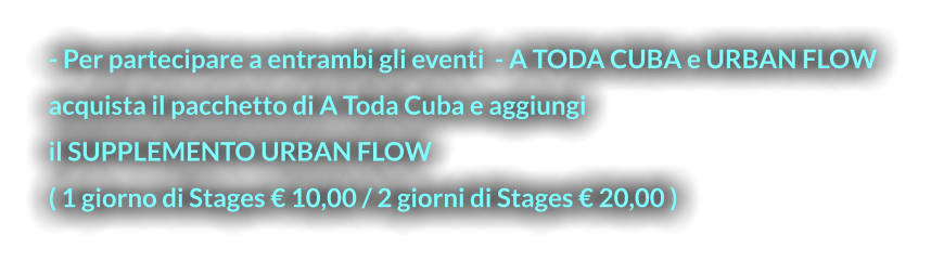 - Per partecipare a entrambi gli eventi  - A TODA CUBA e URBAN FLOW  acquista il pacchetto di A Toda Cuba e aggiungi  il SUPPLEMENTO URBAN FLOW  ( 1 giorno di Stages € 10,00 / 2 giorni di Stages € 20,00 )